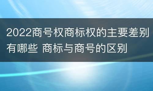 2022商号权商标权的主要差别有哪些 商标与商号的区别