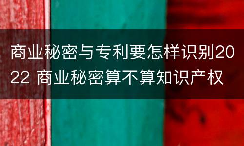 商业秘密与专利要怎样识别2022 商业秘密算不算知识产权