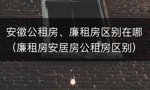 安徽公租房、廉租房区别在哪（廉租房安居房公租房区别）