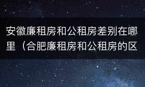 安徽廉租房和公租房差别在哪里（合肥廉租房和公租房的区别）