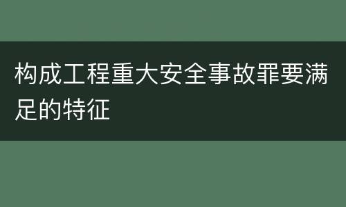 构成工程重大安全事故罪要满足的特征