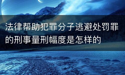 法律帮助犯罪分子逃避处罚罪的刑事量刑幅度是怎样的