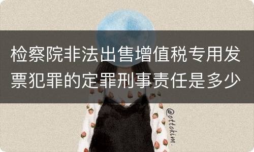 检察院非法出售增值税专用发票犯罪的定罪刑事责任是多少