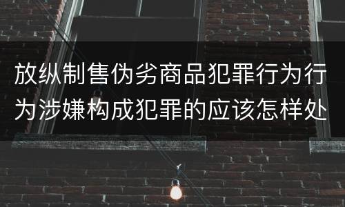 放纵制售伪劣商品犯罪行为行为涉嫌构成犯罪的应该怎样处罚