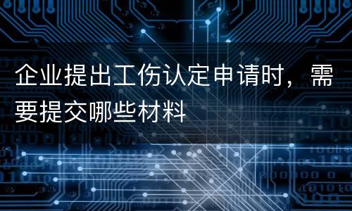 企业提出工伤认定申请时，需要提交哪些材料