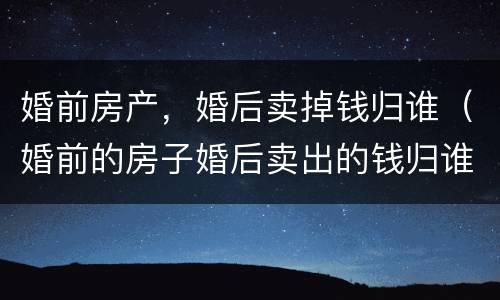 婚前房产，婚后卖掉钱归谁（婚前的房子婚后卖出的钱归谁）