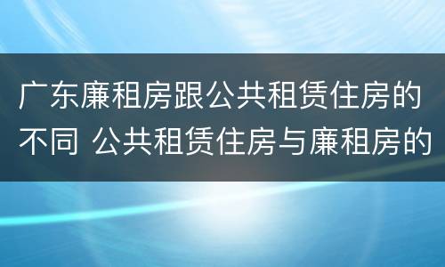 广东廉租房跟公共租赁住房的不同 公共租赁住房与廉租房的区别