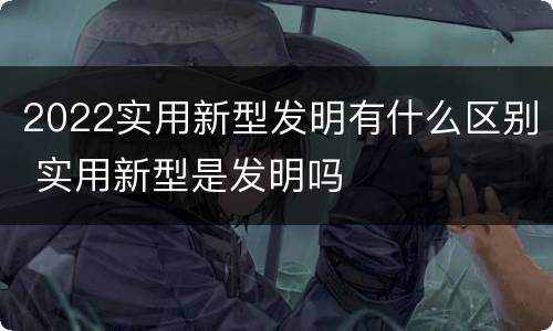 2022实用新型发明有什么区别 实用新型是发明吗