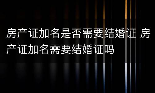 房产证加名是否需要结婚证 房产证加名需要结婚证吗
