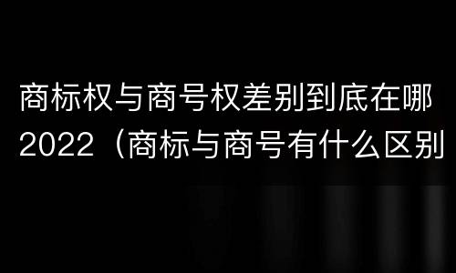 商标权与商号权差别到底在哪2022（商标与商号有什么区别）