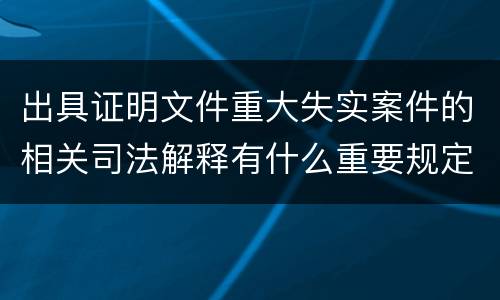 出具证明文件重大失实案件的相关司法解释有什么重要规定
