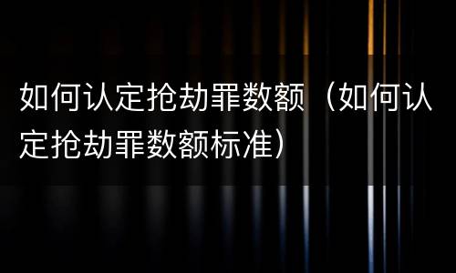 如何认定抢劫罪数额（如何认定抢劫罪数额标准）