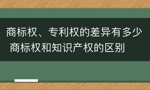 商标权、专利权的差异有多少 商标权和知识产权的区别