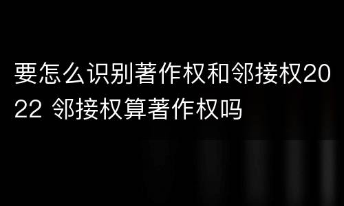 要怎么识别著作权和邻接权2022 邻接权算著作权吗
