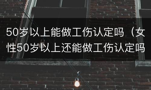 50岁以上能做工伤认定吗（女性50岁以上还能做工伤认定吗）