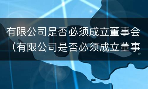 有限公司是否必须成立董事会（有限公司是否必须成立董事会成员）