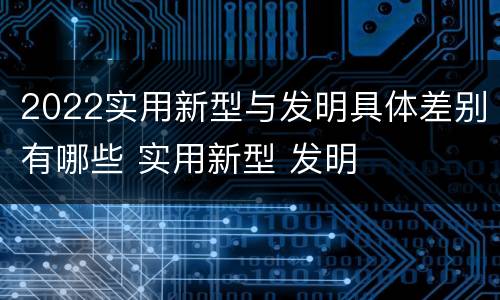 2022实用新型与发明具体差别有哪些 实用新型 发明