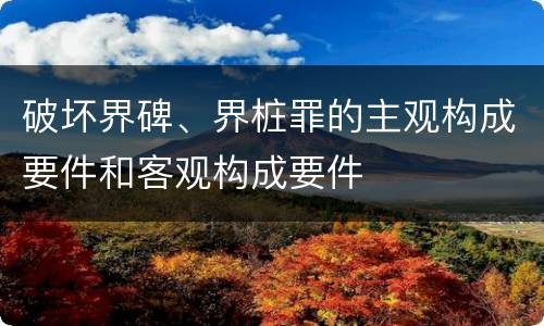 破坏界碑、界桩罪的主观构成要件和客观构成要件