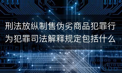 刑法放纵制售伪劣商品犯罪行为犯罪司法解释规定包括什么主要内容