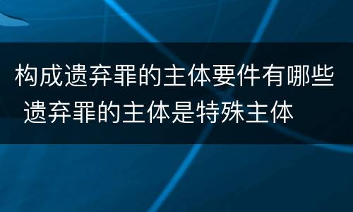 构成遗弃罪的主体要件有哪些 遗弃罪的主体是特殊主体