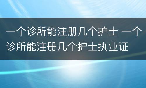 一个诊所能注册几个护士 一个诊所能注册几个护士执业证