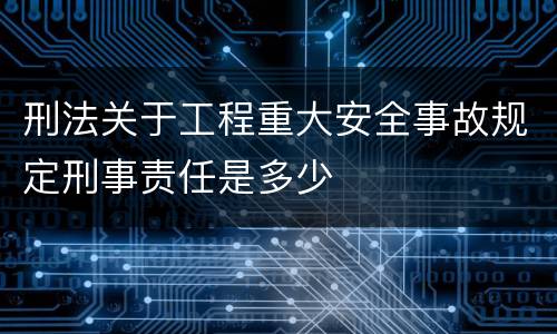 刑法关于工程重大安全事故规定刑事责任是多少