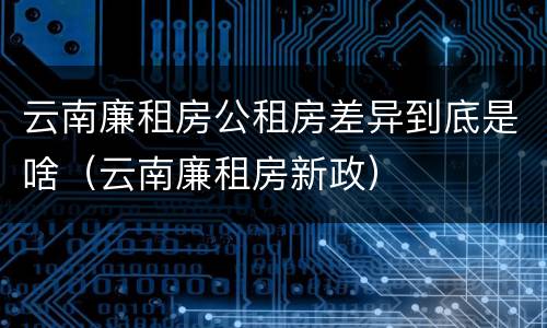 云南廉租房公租房差异到底是啥（云南廉租房新政）