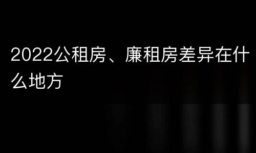 2022公租房、廉租房差异在什么地方