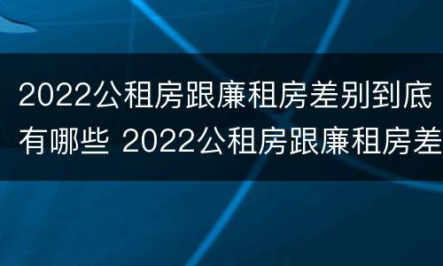 2022公租房跟廉租房差别到底有哪些 2022公租房跟廉租房差别到底有哪些呢