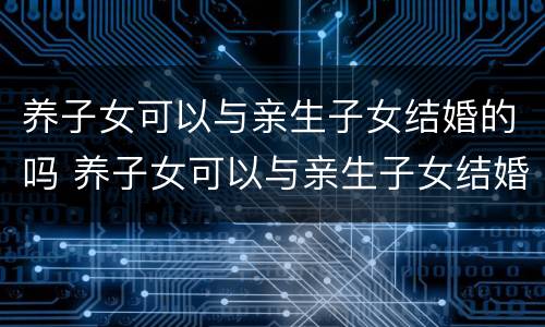 养子女可以与亲生子女结婚的吗 养子女可以与亲生子女结婚的吗知乎