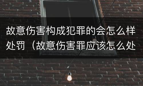 故意伤害构成犯罪的会怎么样处罚（故意伤害罪应该怎么处罚）