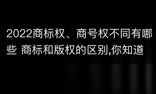 2022商标权、商号权不同有哪些 商标和版权的区别,你知道多少?