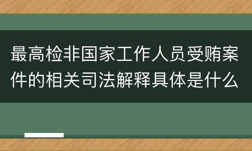 最高检非国家工作人员受贿案件的相关司法解释具体是什么主要内容