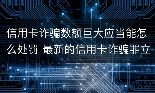 信用卡诈骗数额巨大应当能怎么处罚 最新的信用卡诈骗罪立案量刑标准