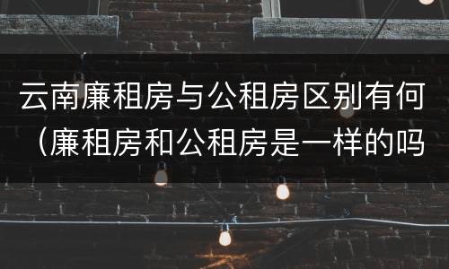 云南廉租房与公租房区别有何（廉租房和公租房是一样的吗）