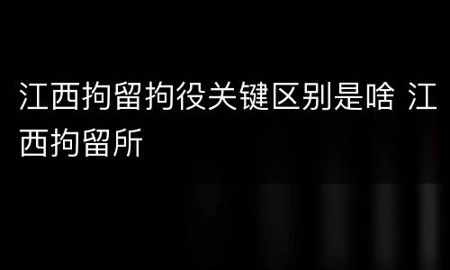 江西拘留拘役关键区别是啥 江西拘留所