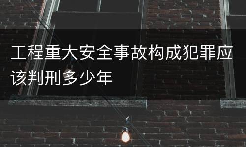 工程重大安全事故构成犯罪应该判刑多少年