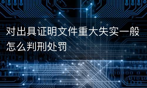 对出具证明文件重大失实一般怎么判刑处罚