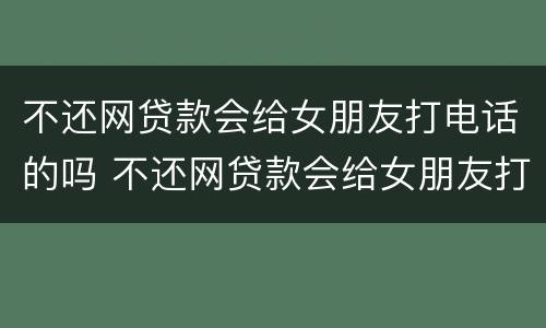 不还网贷款会给女朋友打电话的吗 不还网贷款会给女朋友打电话的吗知乎