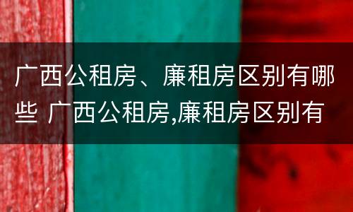 广西公租房、廉租房区别有哪些 广西公租房,廉租房区别有哪些呢