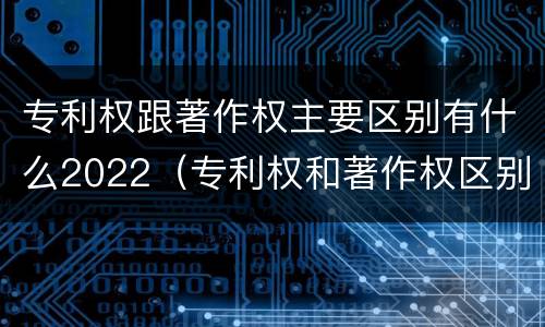 专利权跟著作权主要区别有什么2022（专利权和著作权区别）