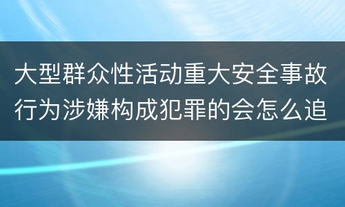 大型群众性活动重大安全事故行为涉嫌构成犯罪的会怎么追究法律责任