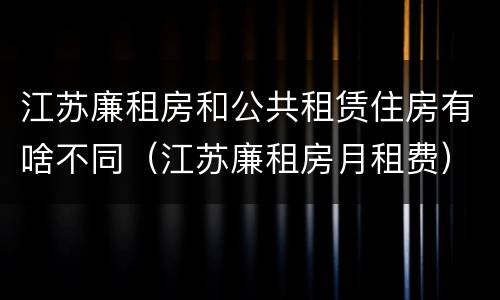 江苏廉租房和公共租赁住房有啥不同（江苏廉租房月租费）