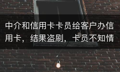 中介和信用卡卡员给客户办信用卡，结果盗刷，卡员不知情，会坐牢吗