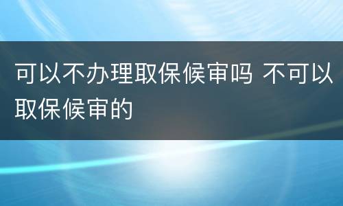 可以不办理取保候审吗 不可以取保候审的