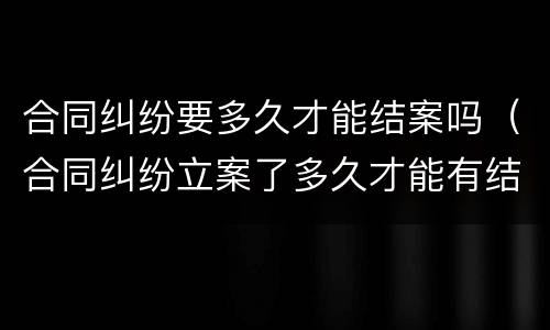 合同纠纷要多久才能结案吗（合同纠纷立案了多久才能有结果）