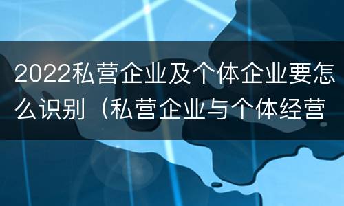 2022私营企业及个体企业要怎么识别（私营企业与个体经营企业的区别）