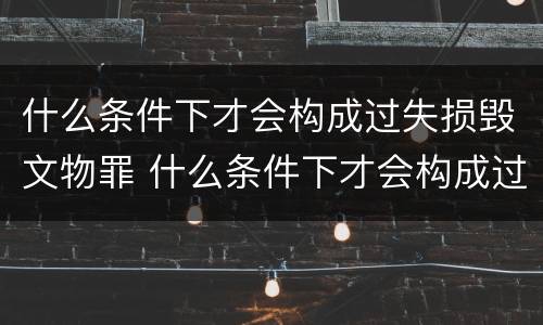 什么条件下才会构成过失损毁文物罪 什么条件下才会构成过失损毁文物罪行