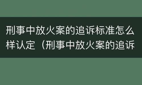 刑事中放火案的追诉标准怎么样认定（刑事中放火案的追诉标准怎么样认定为犯罪）
