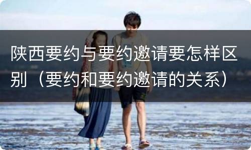 陕西要约与要约邀请要怎样区别（要约和要约邀请的关系）